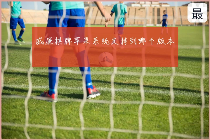 威廉棋牌苹果系统支持到哪个版本
